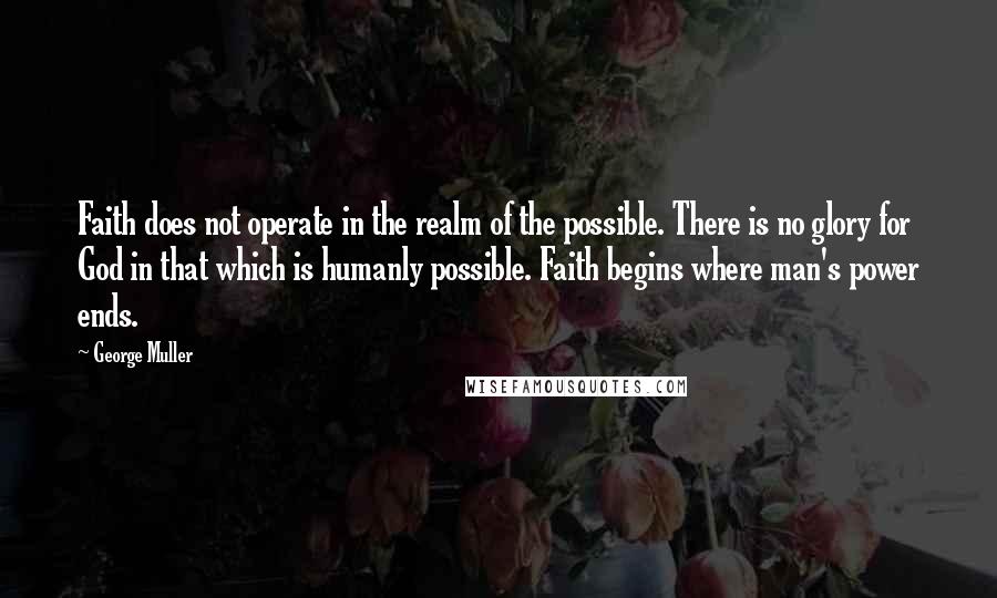 George Muller quotes: Faith does not operate in the realm of the possible. There is no glory for God in that which is humanly possible. Faith begins where man's power ends.