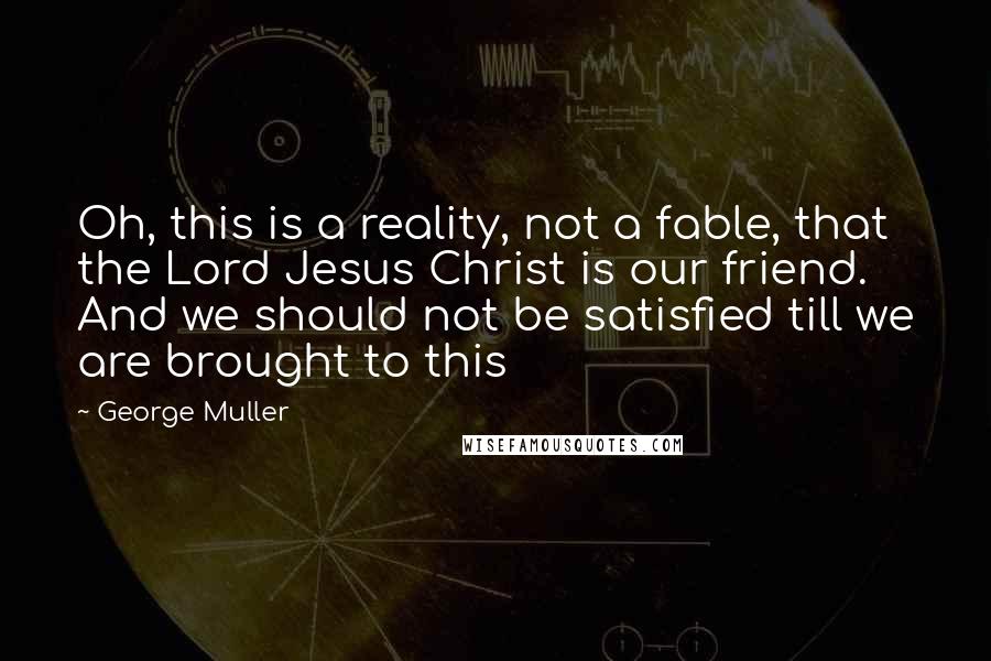 George Muller quotes: Oh, this is a reality, not a fable, that the Lord Jesus Christ is our friend. And we should not be satisfied till we are brought to this