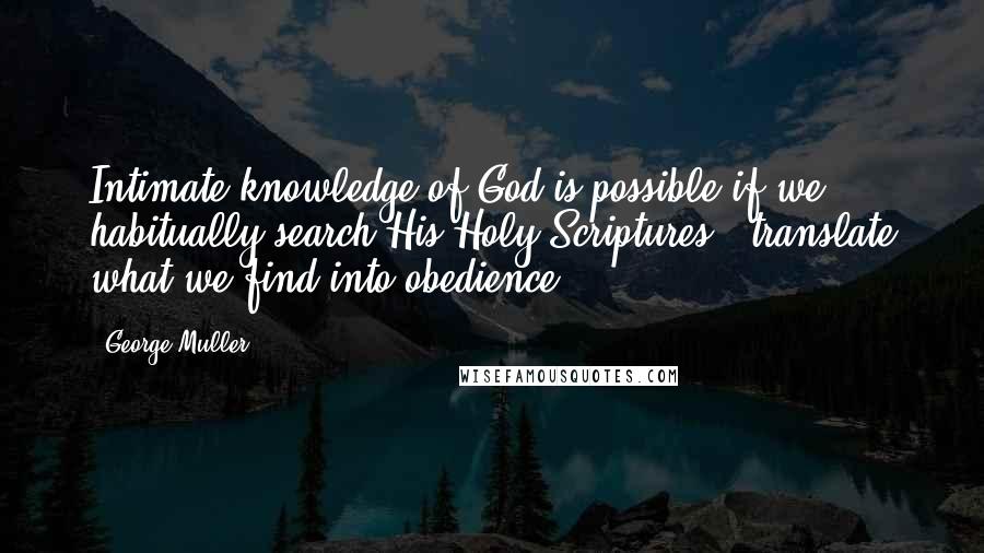 George Muller quotes: Intimate knowledge of God is possible if we habitually search His Holy Scriptures & translate what we find into obedience.