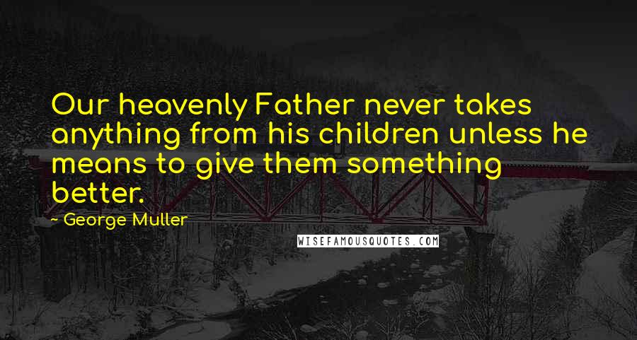 George Muller quotes: Our heavenly Father never takes anything from his children unless he means to give them something better.