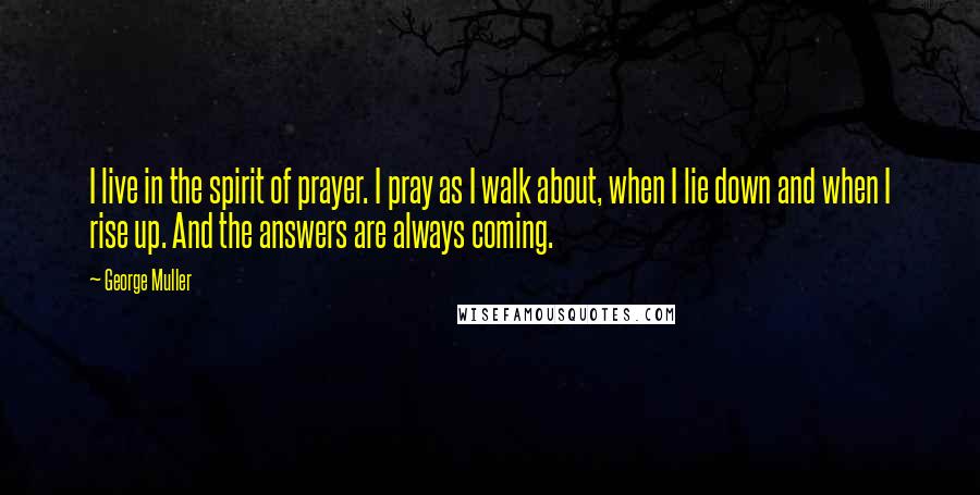 George Muller quotes: I live in the spirit of prayer. I pray as I walk about, when I lie down and when I rise up. And the answers are always coming.