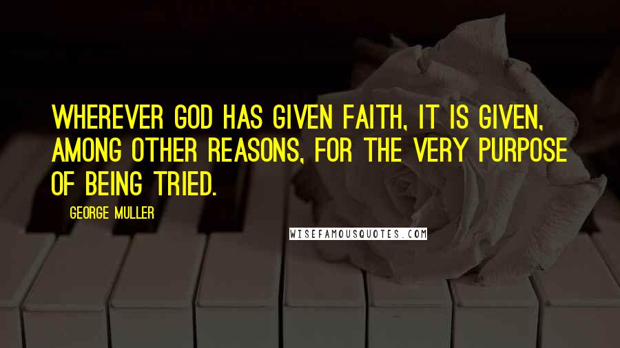 George Muller quotes: Wherever God has given faith, it is given, among other reasons, for the very purpose of being tried.