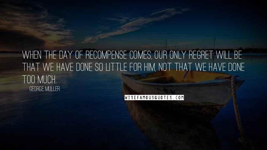 George Muller quotes: When the day of recompense comes, our only regret will be that we have done so little for Him, not that we have done too much.