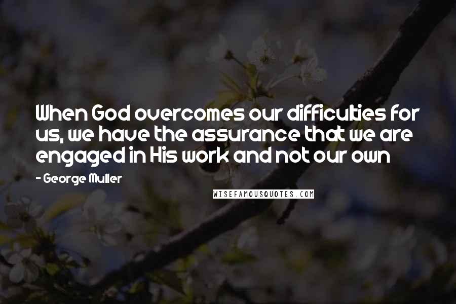 George Muller quotes: When God overcomes our difficulties for us, we have the assurance that we are engaged in His work and not our own