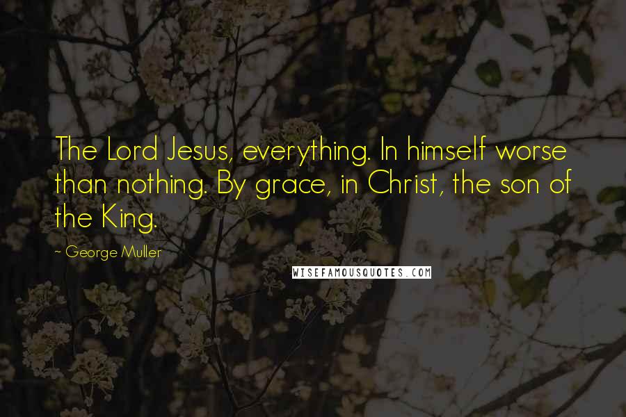George Muller quotes: The Lord Jesus, everything. In himself worse than nothing. By grace, in Christ, the son of the King.
