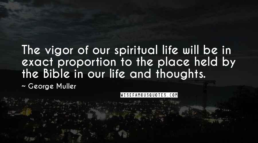 George Muller quotes: The vigor of our spiritual life will be in exact proportion to the place held by the Bible in our life and thoughts.