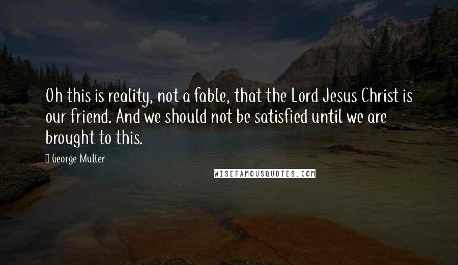 George Muller quotes: Oh this is reality, not a fable, that the Lord Jesus Christ is our friend. And we should not be satisfied until we are brought to this.