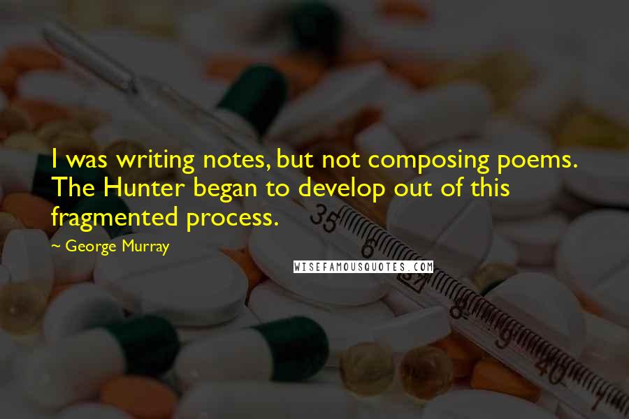 George Murray quotes: I was writing notes, but not composing poems. The Hunter began to develop out of this fragmented process.