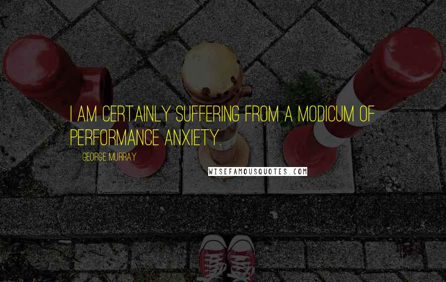 George Murray quotes: I am certainly suffering from a modicum of performance anxiety.