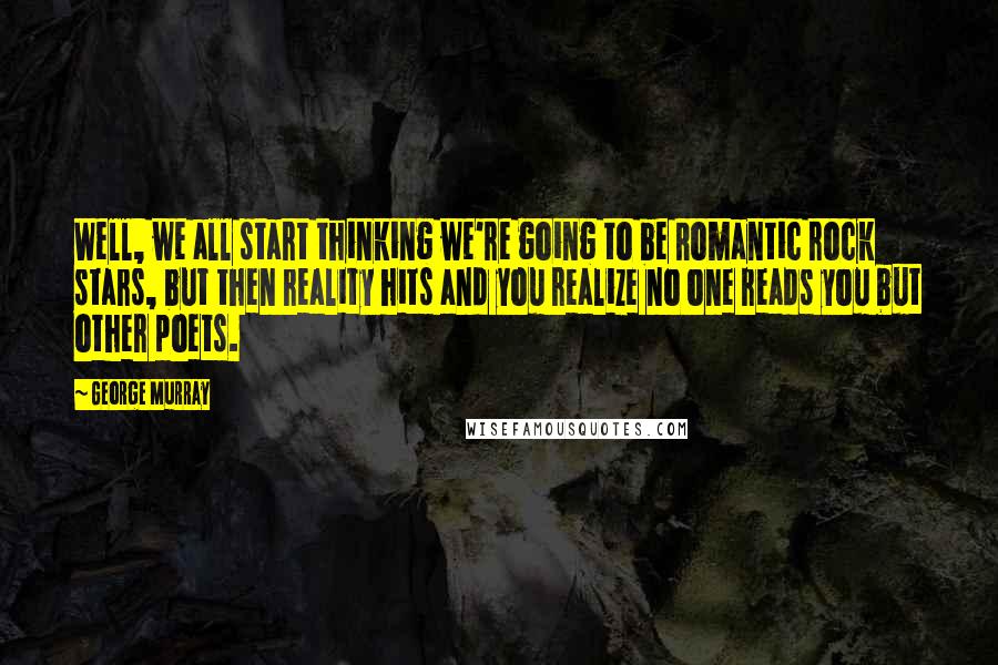 George Murray quotes: Well, we all start thinking we're going to be Romantic rock stars, but then reality hits and you realize no one reads you but other poets. George Murray quotes: Well, we all start thinking we're going to be Romantic rock stars, but then reality hits and you realize no one reads you but other poets.