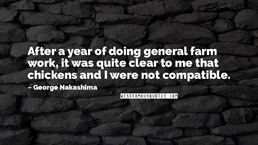 George Nakashima quotes: After a year of doing general farm work, it was quite clear to me that chickens and I were not compatible. George Nakashima quotes: After a year of doing general farm work, it was quite clear to me that chickens and I were not compatible.