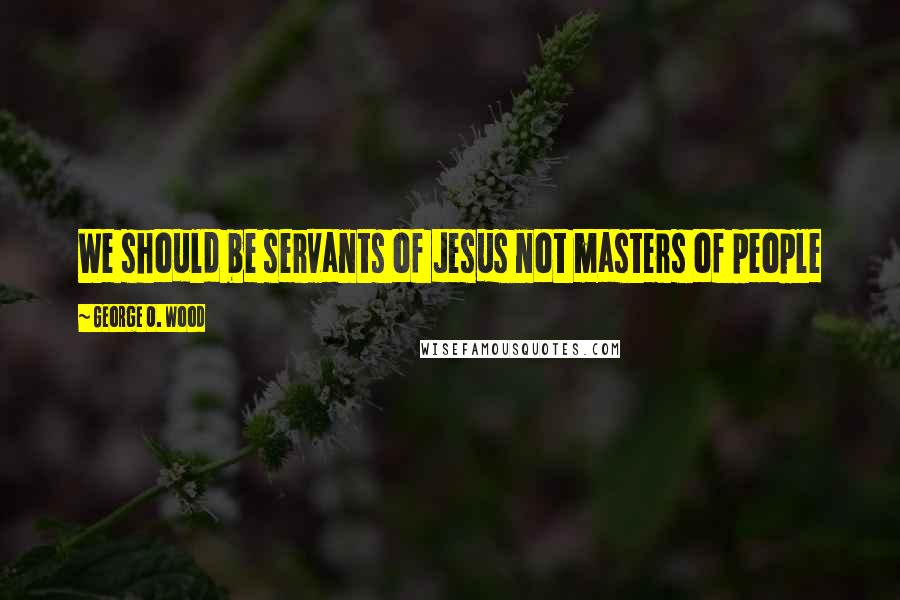 George O. Wood quotes: We should be servants of Jesus not masters of people