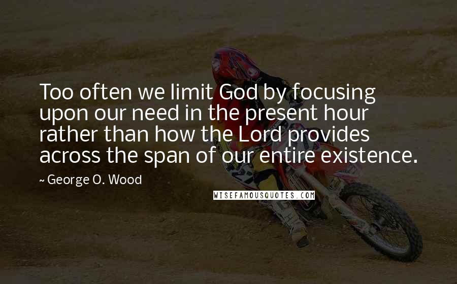 George O. Wood quotes: Too often we limit God by focusing upon our need in the present hour rather than how the Lord provides across the span of our entire existence.