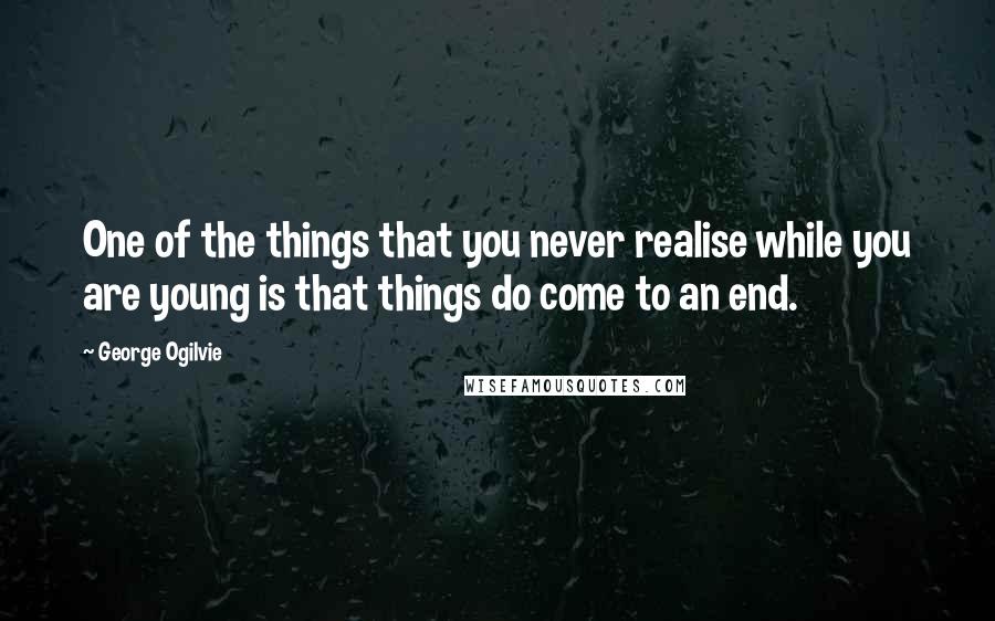 George Ogilvie quotes: One of the things that you never realise while you are young is that things do come to an end.