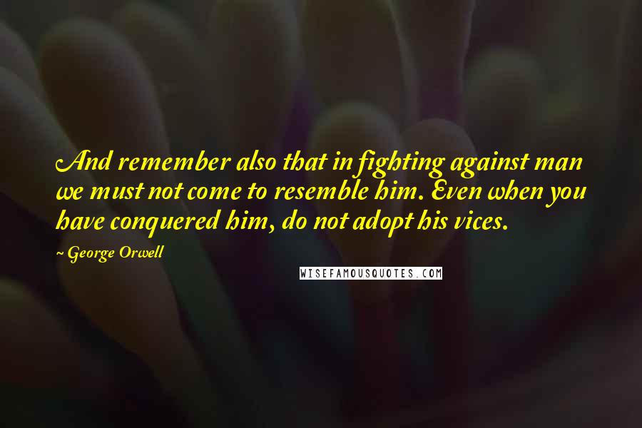 George Orwell quotes: And remember also that in fighting against man we must not come to resemble him. Even when you have conquered him, do not adopt his vices.