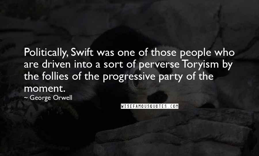 George Orwell quotes: Politically, Swift was one of those people who are driven into a sort of perverse Toryism by the follies of the progressive party of the moment.