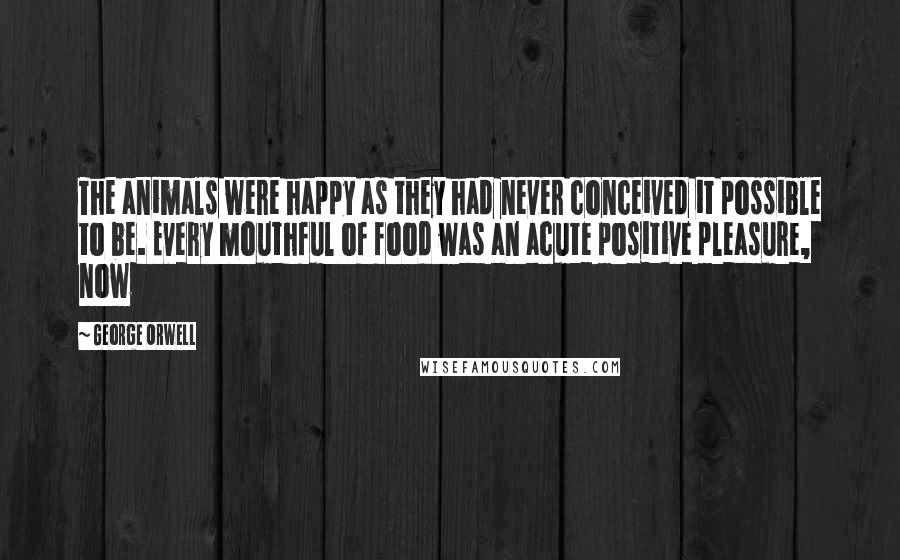 George Orwell quotes: The animals were happy as they had never conceived it possible to be. Every mouthful of food was an acute positive pleasure, now