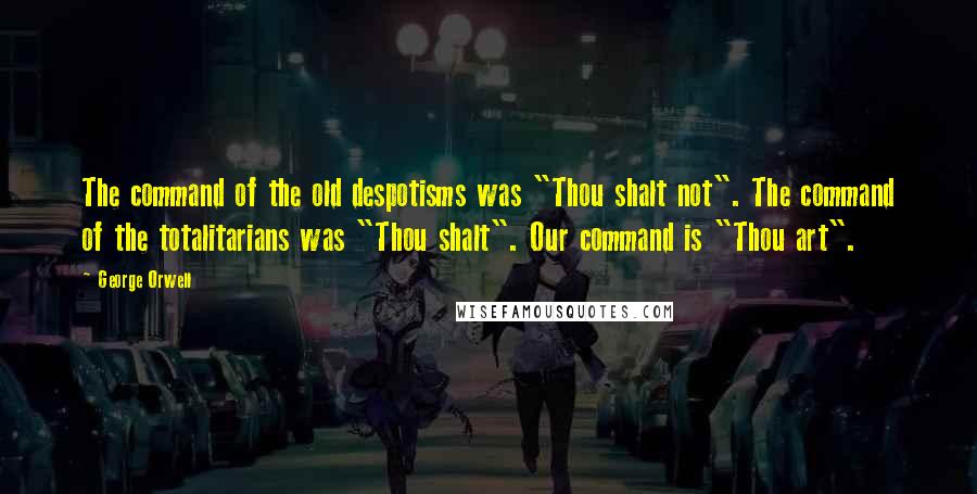 George Orwell quotes: The command of the old despotisms was "Thou shalt not". The command of the totalitarians was "Thou shalt". Our command is "Thou art".