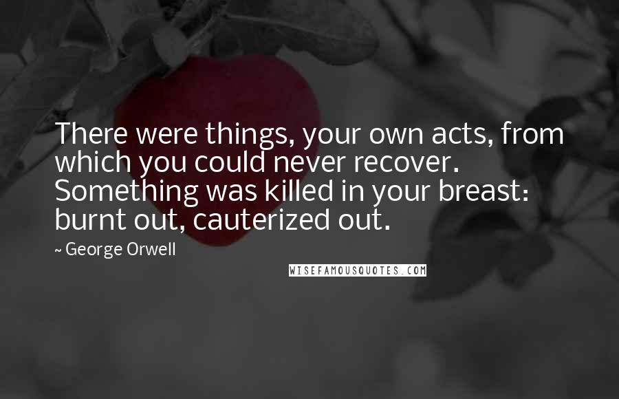 George Orwell quotes: There were things, your own acts, from which you could never recover. Something was killed in your breast: burnt out, cauterized out.