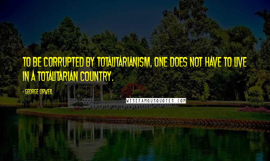 George Orwell quotes: To be corrupted by totalitarianism, one does not have to live in a totalitarian country.