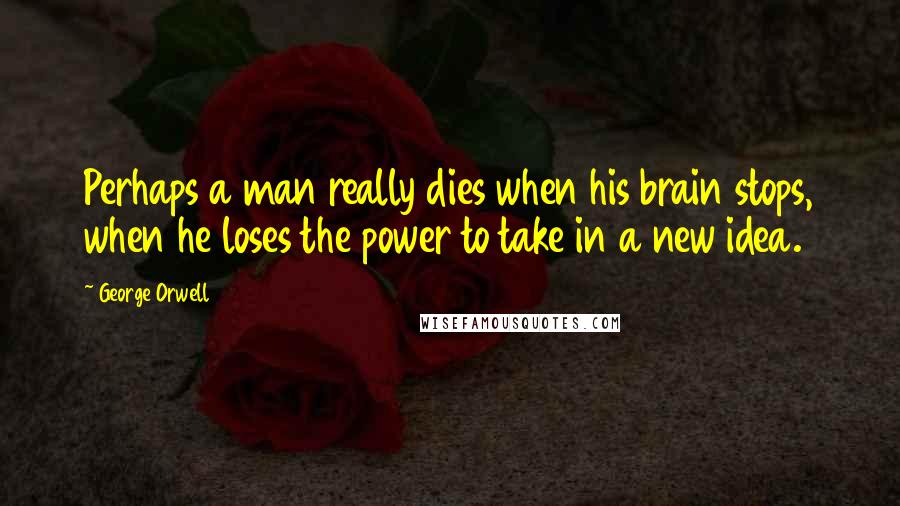 George Orwell quotes: Perhaps a man really dies when his brain stops, when he loses the power to take in a new idea.
