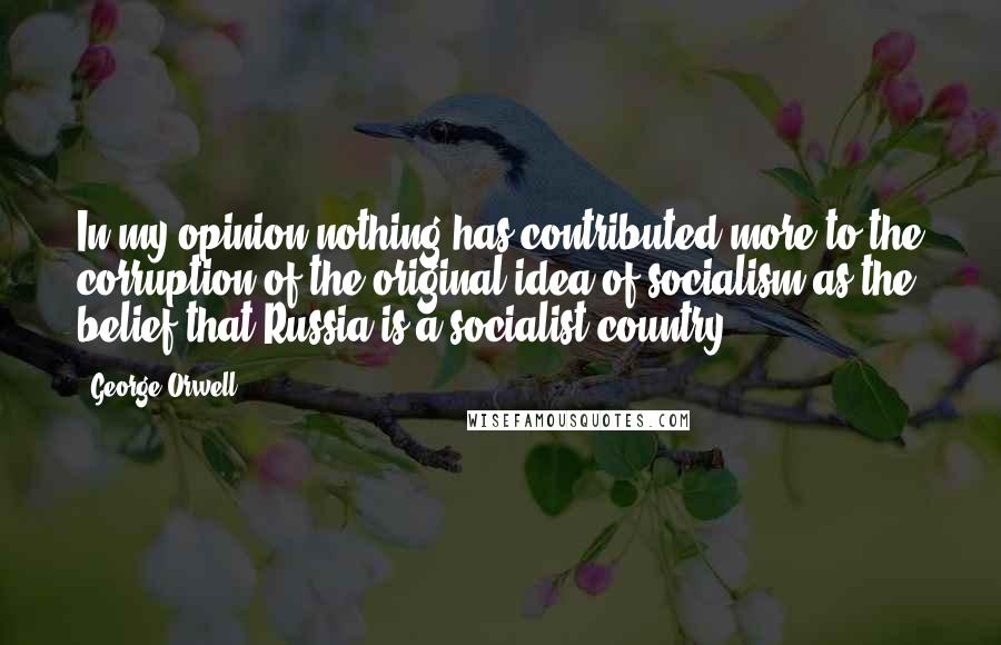 George Orwell quotes: In my opinion nothing has contributed more to the corruption of the original idea of socialism as the belief that Russia is a socialist country.