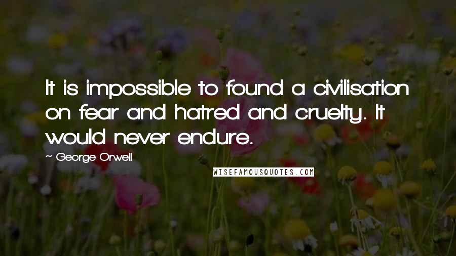 George Orwell quotes: It is impossible to found a civilisation on fear and hatred and cruelty. It would never endure.