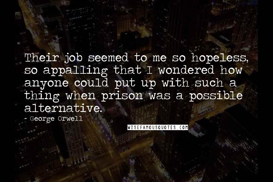 George Orwell quotes: Their job seemed to me so hopeless, so appalling that I wondered how anyone could put up with such a thing when prison was a possible alternative.