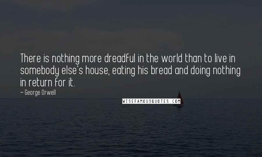 George Orwell quotes: There is nothing more dreadful in the world than to live in somebody else's house, eating his bread and doing nothing in return for it.