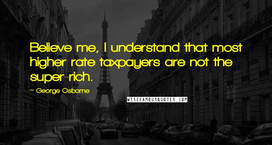 George Osborne quotes: Believe me, I understand that most higher rate taxpayers are not the super-rich.