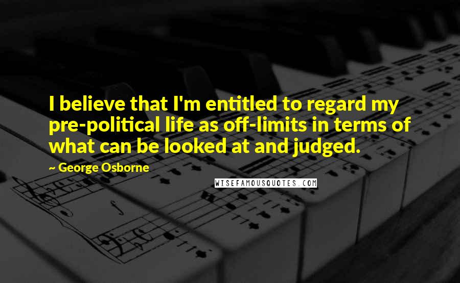 George Osborne quotes: I believe that I'm entitled to regard my pre-political life as off-limits in terms of what can be looked at and judged.