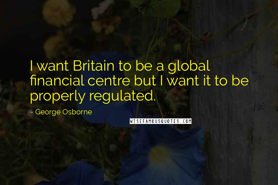 George Osborne quotes: I want Britain to be a global financial centre but I want it to be properly regulated.