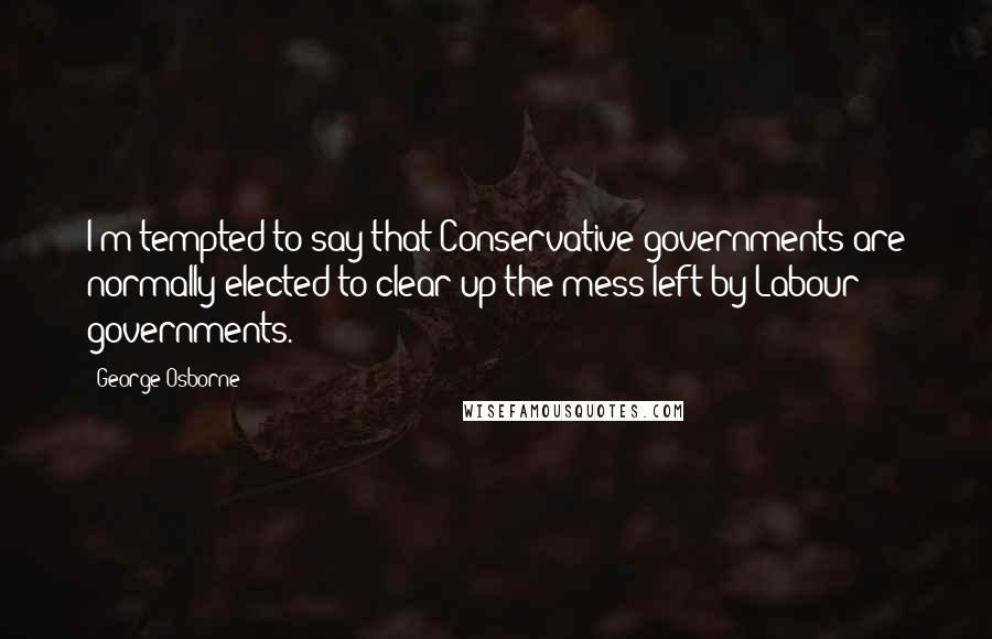 George Osborne quotes: I'm tempted to say that Conservative governments are normally elected to clear up the mess left by Labour governments.