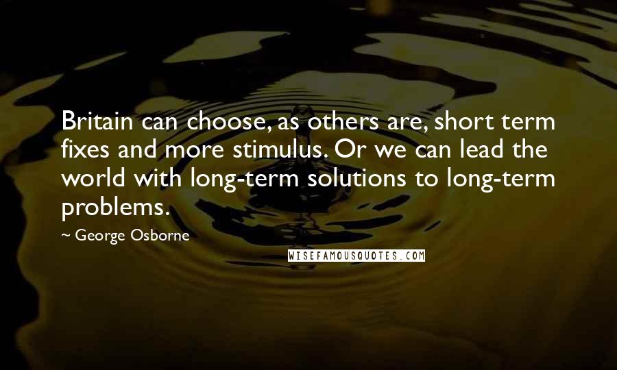 George Osborne quotes: Britain can choose, as others are, short term fixes and more stimulus. Or we can lead the world with long-term solutions to long-term problems. George Osborne quotes: Britain can choose, as others are, short term fixes and more stimulus. Or we can lead the world with long-term solutions to long-term problems.