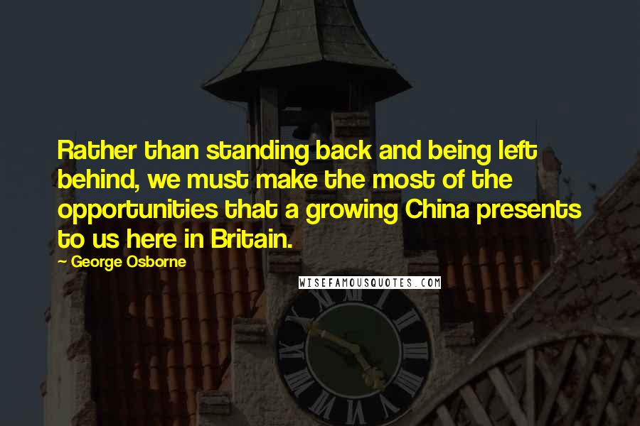 George Osborne quotes: Rather than standing back and being left behind, we must make the most of the opportunities that a growing China presents to us here in Britain. George Osborne quotes: Rather than standing back and being left behind, we must make the most of the opportunities that a growing China presents to us here in Britain.