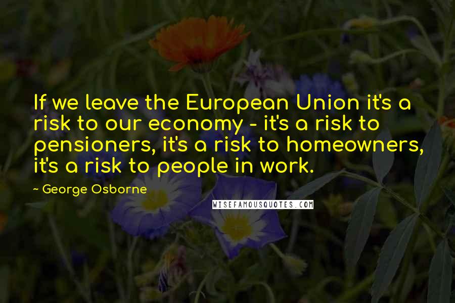 George Osborne quotes: If we leave the European Union it's a risk to our economy - it's a risk to pensioners, it's a risk to homeowners, it's a risk to people in work.