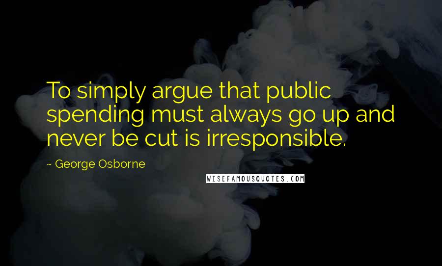 George Osborne quotes: To simply argue that public spending must always go up and never be cut is irresponsible.