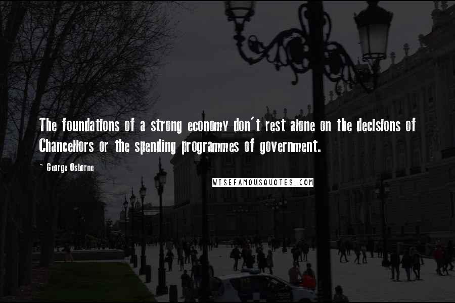 George Osborne quotes: The foundations of a strong economy don't rest alone on the decisions of Chancellors or the spending programmes of government. George Osborne quotes: The foundations of a strong economy don't rest alone on the decisions of Chancellors or the spending programmes of government.