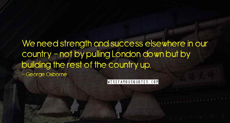 George Osborne quotes: We need strength and success elsewhere in our country - not by pulling London down but by building the rest of the country up.