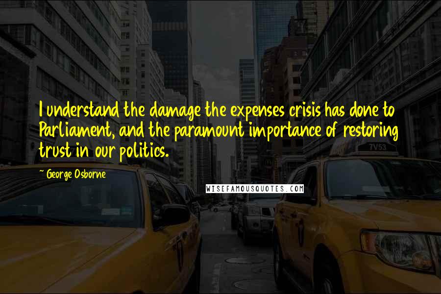 George Osborne quotes: I understand the damage the expenses crisis has done to Parliament, and the paramount importance of restoring trust in our politics.