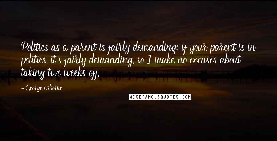 George Osborne quotes: Politics as a parent is fairly demanding; if your parent is in politics, it's fairly demanding, so I make no excuses about taking two weeks off. George Osborne quotes: Politics as a parent is fairly demanding; if your parent is in politics, it's fairly demanding, so I make no excuses about taking two weeks off.