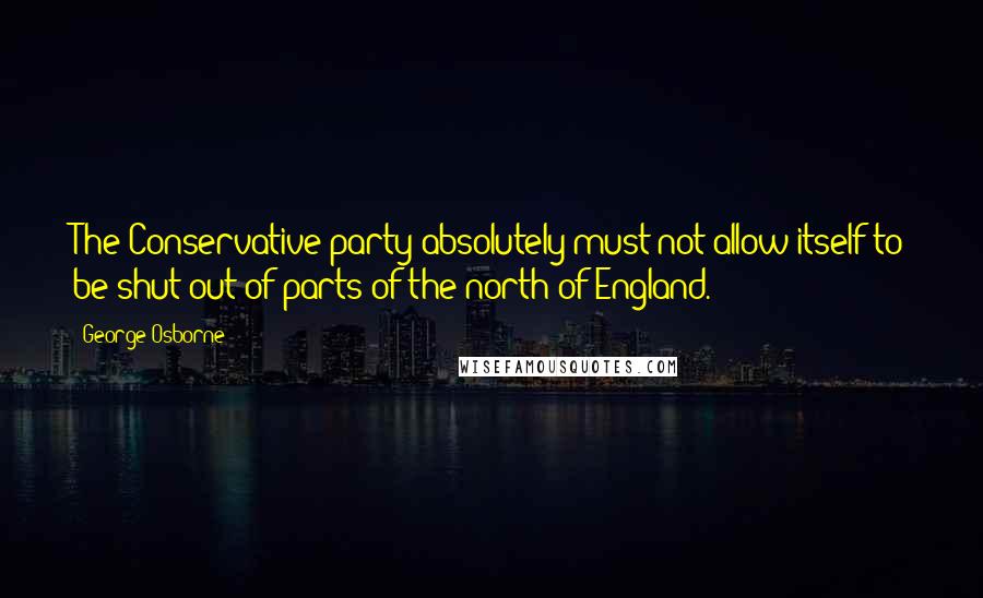 George Osborne quotes: The Conservative party absolutely must not allow itself to be shut out of parts of the north of England.