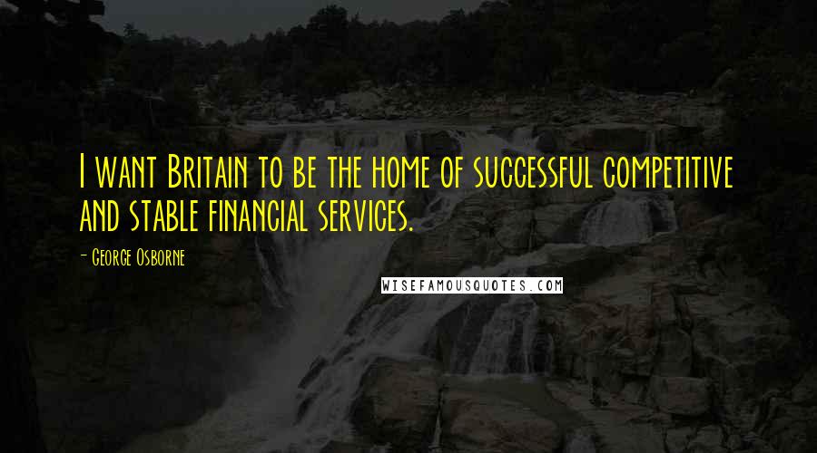 George Osborne quotes: I want Britain to be the home of successful competitive and stable financial services.