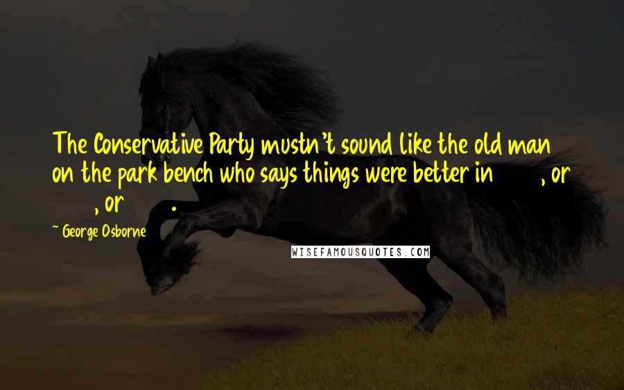 George Osborne quotes: The Conservative Party mustn't sound like the old man on the park bench who says things were better in 1985, or 1955, or 1855.