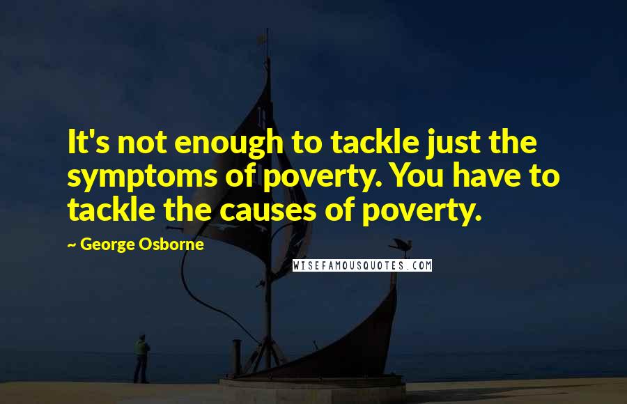 George Osborne quotes: It's not enough to tackle just the symptoms of poverty. You have to tackle the causes of poverty.