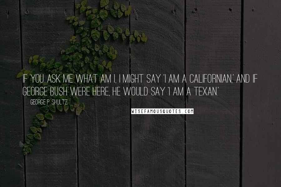 George P. Shultz quotes: If you ask me what am I, I might say 'I am a Californian,' and if George Bush were here, he would say 'I am a Texan.'