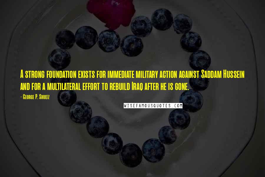 George P. Shultz quotes: A strong foundation exists for immediate military action against Saddam Hussein and for a multilateral effort to rebuild Iraq after he is gone.