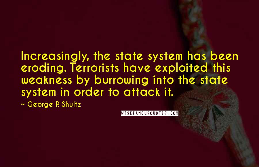 George P. Shultz quotes: Increasingly, the state system has been eroding. Terrorists have exploited this weakness by burrowing into the state system in order to attack it.