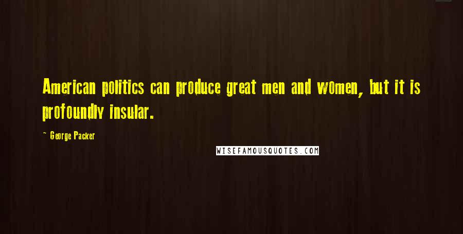 George Packer quotes: American politics can produce great men and women, but it is profoundly insular.