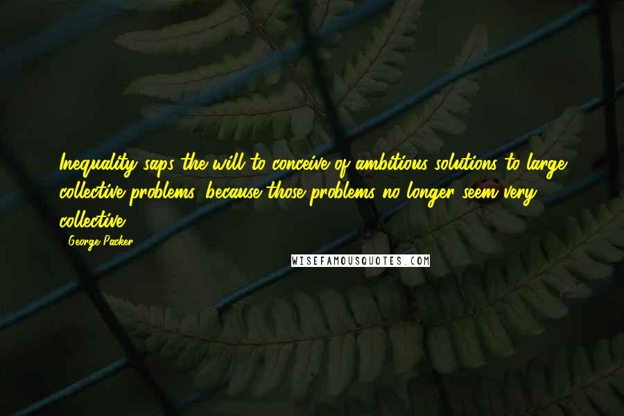 George Packer quotes: Inequality saps the will to conceive of ambitious solutions to large collective problems, because those problems no longer seem very collective. George Packer quotes: Inequality saps the will to conceive of ambitious solutions to large collective problems, because those problems no longer seem very collective.